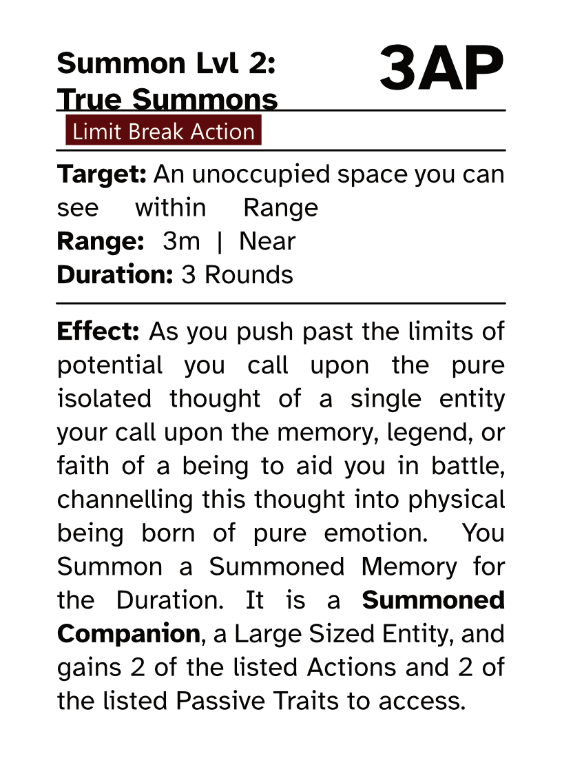 Action Card (Limit Break Action) Summon Lvl 2: True Summons AP Cost: 3AP Target: An unoccupied space you can see within Range Range: 3m | Near Duration: 3 Rounds Effect: As you push past the limits of potential you call upon the pure isolated thought of a single entity your call upon the memory, legend, or faith of a being to aid you in battle, channelling this thought into physical being born of pure emotion. You Summon a Summoned Memory for the Duration. It is a Summoned Companion, a Large Sized Entity, and gains 2 of the listed Actions and 2 of the listed Passive Traits to access.